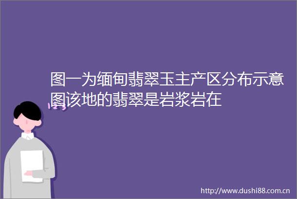 图一为缅甸翡翠玉主产区分布示意图该地的翡翠是岩浆岩在