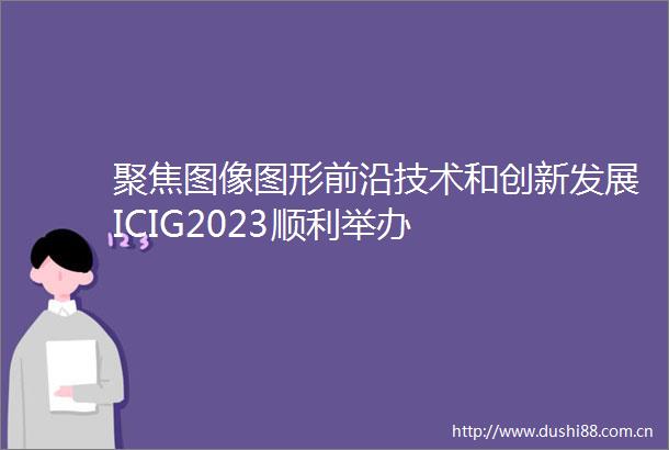 聚焦图像图形前沿技术和创新发展ICIG2023顺利举办