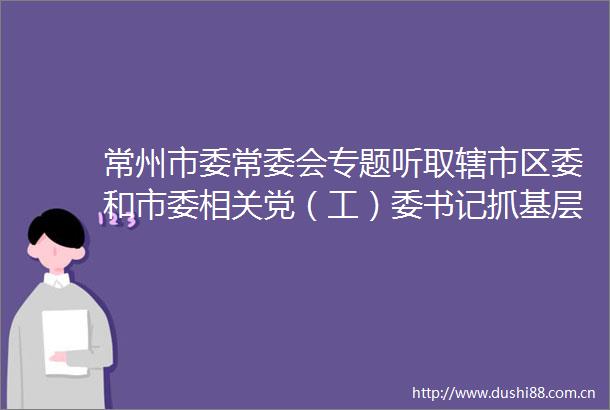 常州市委常委会专题听取辖市区委和市委相关党（工）委书记抓基层党建工作述职