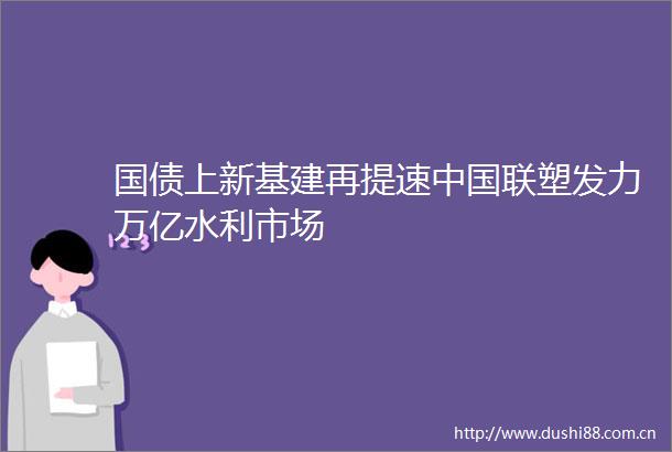 国债上新基建再提速联塑发力万亿水利市场