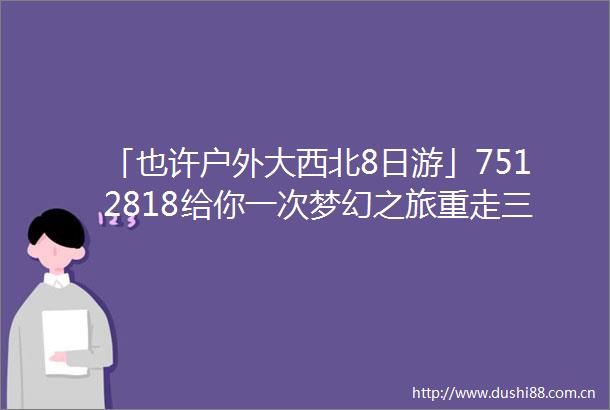 「也许户外大西北8日游」7512818给你一次梦幻之旅重走三千年丝绸之路青海甘肃西北超级大环线