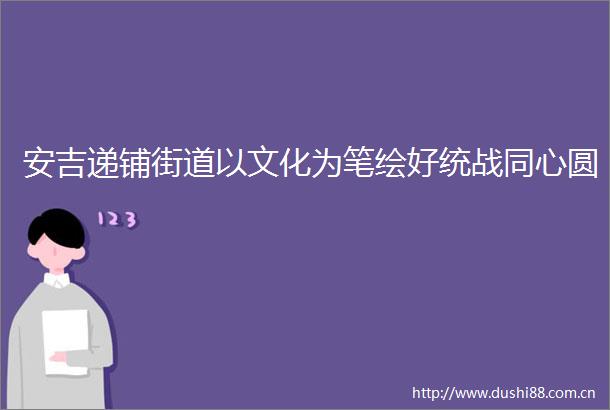 安吉递铺街道以文化为笔绘好统战同心圆