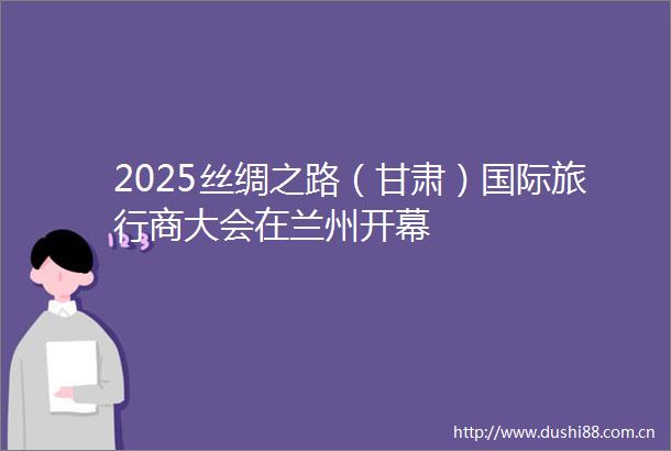 2025丝绸之路（甘肃）国际旅行商大会在兰州开幕