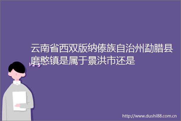 云南省西双版纳傣族自治州勐腊县磨憨镇是属于景洪市还是