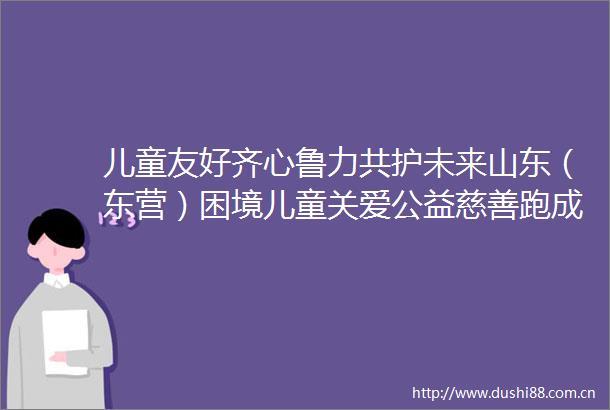 儿童友好齐心鲁力共护未来山东（东营）困境儿童关爱公益慈善跑成功举办