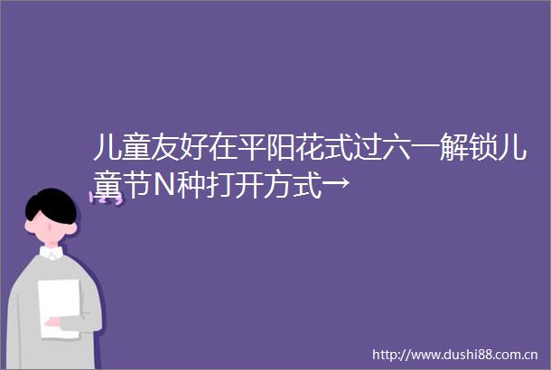 儿童友好在平阳花式过六一解锁儿童节N种打开方式→