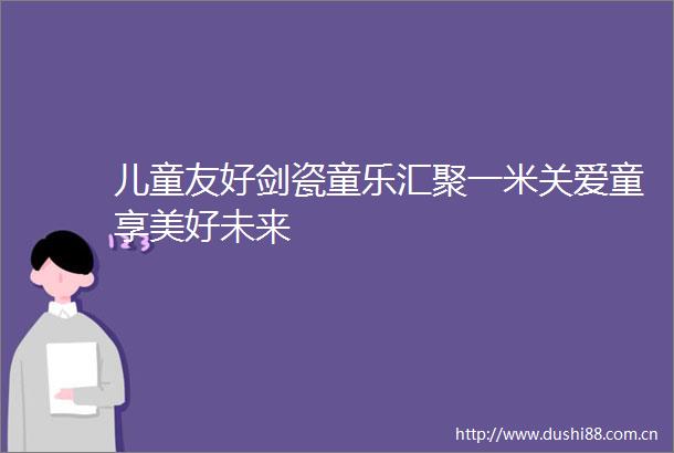 儿童友好剑瓷童乐汇聚一米关爱童享美好未来
