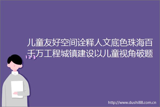 儿童友好空间诠释人文底色珠海百千万工程城镇建设以儿童视角破题经验成果获三部委推荐