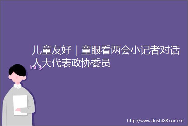 儿童友好｜童眼看两会小记者对话人大代表政协委员