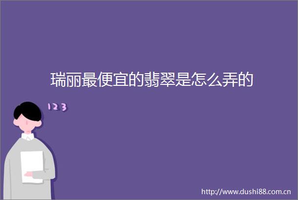 瑞丽最便宜的翡翠是怎么弄的