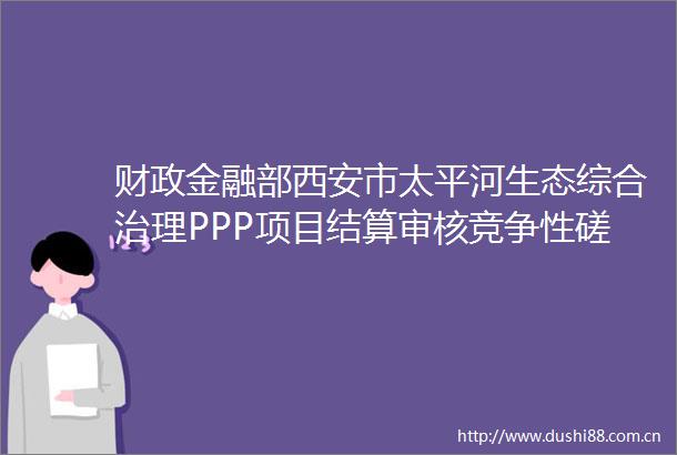 财政金融部西安市太平河生态综合治理PPP项目结算审核竞争性磋商公告