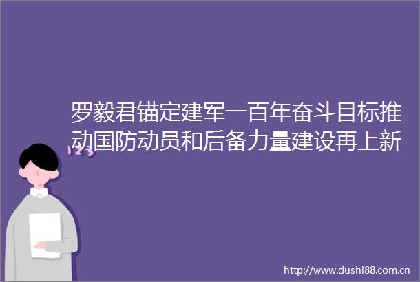 罗毅君锚定建军一百年奋斗目标推动国防动员和后备力量建设再上新台阶