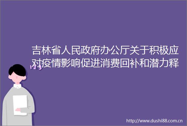 吉林省办公厅关于积极应对疫情影响促进消费回补和潜力释放若干措施的通知发布