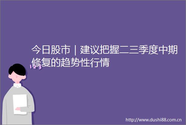 今日股市｜建议把握二三季度中期修复的趋势性行情