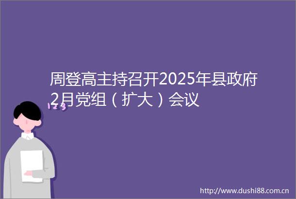 周登高主持召开2025年县2月党组（扩大）会议