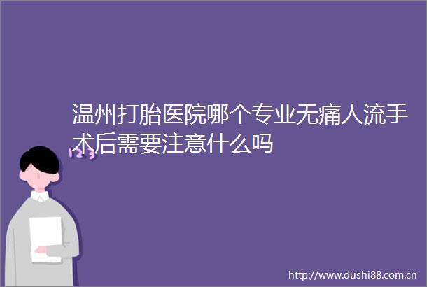 温州打胎医院哪个专业无痛人流手术后需要注意什么吗