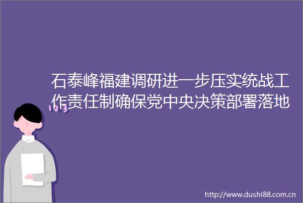 石泰峰福建调研进一步压实统战工作责任制确保党中央决策部署落地落实
