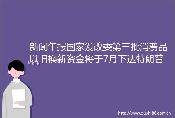 新闻午报发改委第三批消费品以旧换新资金将于7月下达特朗普以伊冲突或许很快再次爆发