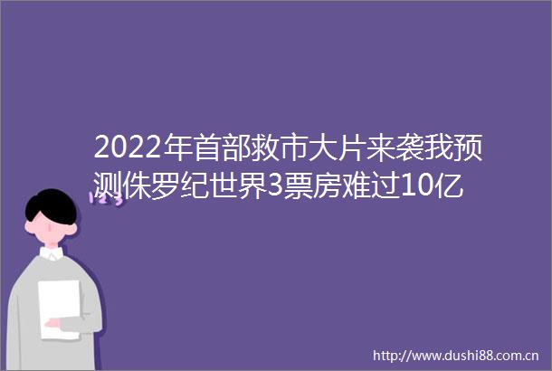 2022年首部救市大片来袭我预测侏罗纪世界3票房难过10亿