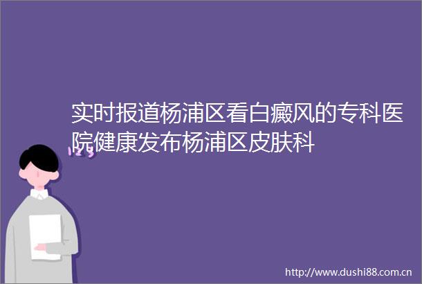 实时报道杨浦区看白癜风的专科医院健康发布杨浦区皮肤科