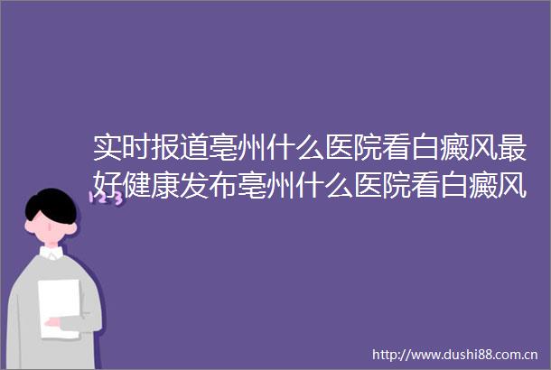实时报道亳州什么医院看白癜风最好健康发布亳州什么医院看白癜风最好