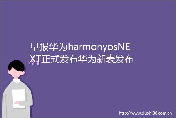早报华为harmonyosNEXT正式发布华为新表发布
