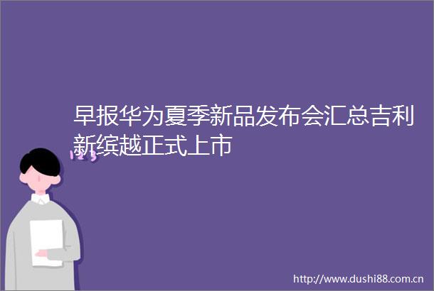 早报华为夏季新品发布会汇总吉利新缤越正式上市