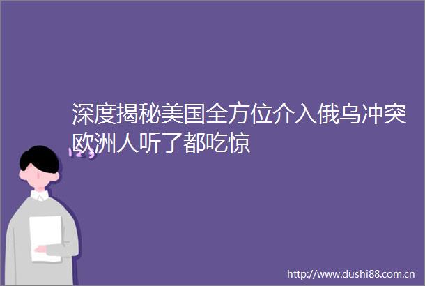 深度揭秘美国全方位介入俄乌冲突欧洲人听了都吃惊