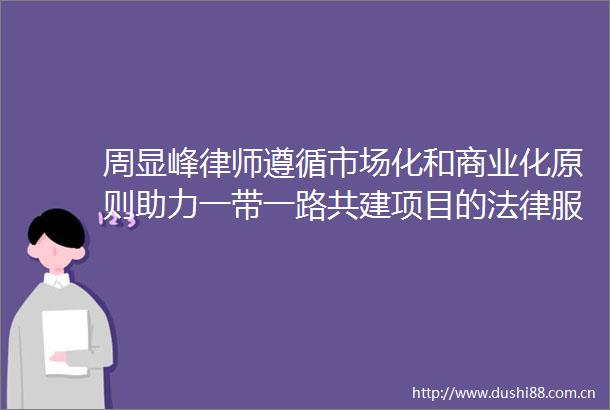 周显峰律师遵循市场化和商业化原则助力一带一路共建项目的服务之道