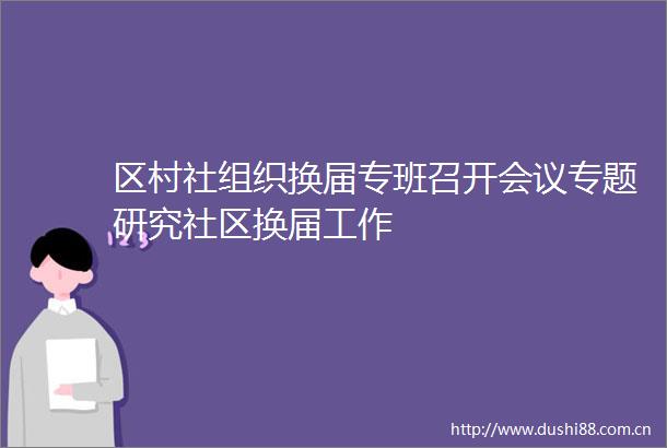 区村社组织换届专班召开会议专题研究社区换届工作