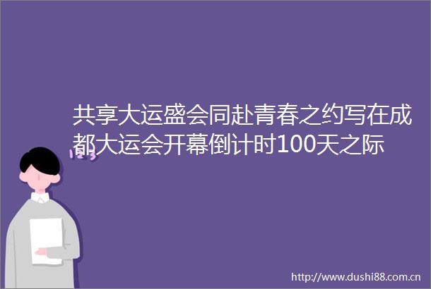 共享大运盛会同赴青春之约写在成都大运会开幕倒计时100天之际
