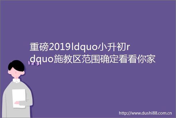 重磅2019ldquo小升初rdquo施教区范围确定看看你家在哪所名校附近