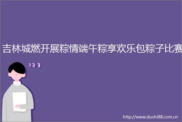 吉林城燃开展粽情端午粽享欢乐包粽子比赛