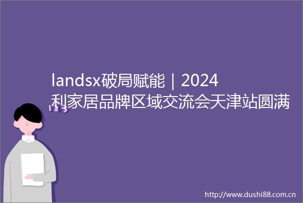 landsx破局赋能｜2024利家居品牌区域交流会天津站圆满收官
