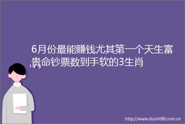 6月份最能赚钱尤其第一个天生富贵命钞票数到手软的3生肖