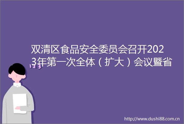 双清区食品安全委员会召开2023年第一次全体（扩大）会议暨省级食品安全示范创建工作推进和野生蘑菇中毒防控工作会议