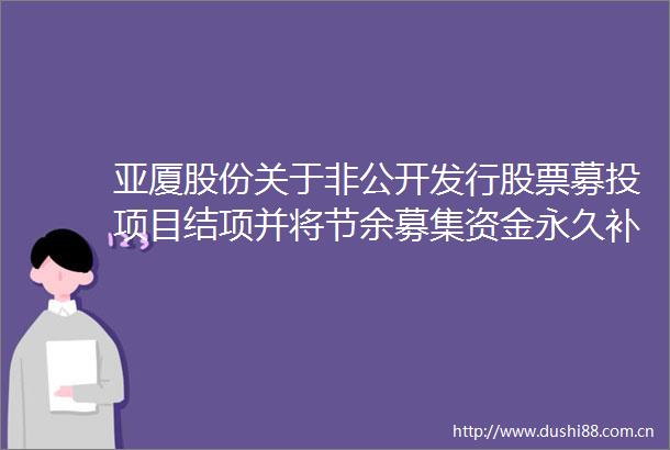 亚厦股份关于非公开发行股票募投项目结项并将节余募集资金永久补充流动资金的公告