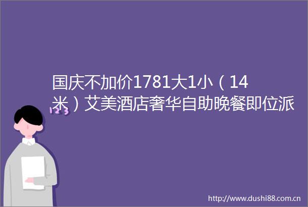 国庆不加价1781大1小（14米）艾美酒店奢华自助晚餐即位派送佛跳墙特色料理海鲜刺身畅吃100环球料理