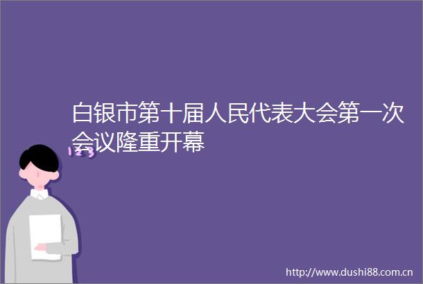 白银市第十届代表大会第一次会议隆重开幕
