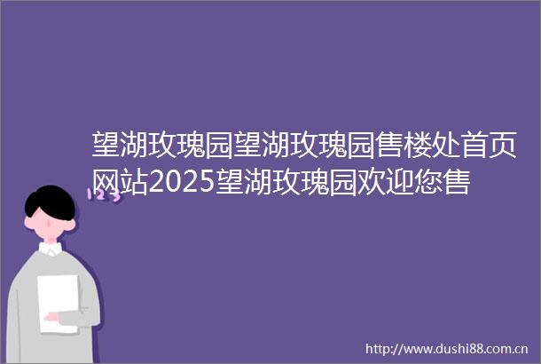 望湖玫瑰园望湖玫瑰园售楼处首页网站2025望湖玫瑰园欢迎您售楼处电话地址备案价楼盘详情