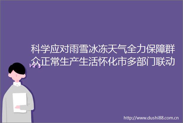 科学应对雨雪冰冻天气全力保障群众正常生产生活怀化市多部门联动应对低温雨雪冰冻天气