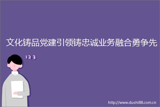 文化铸品党建引领铸忠诚业务融合勇争先