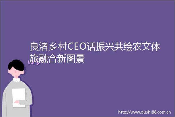 良渚乡村CEO话振兴共绘农文体旅融合新图景