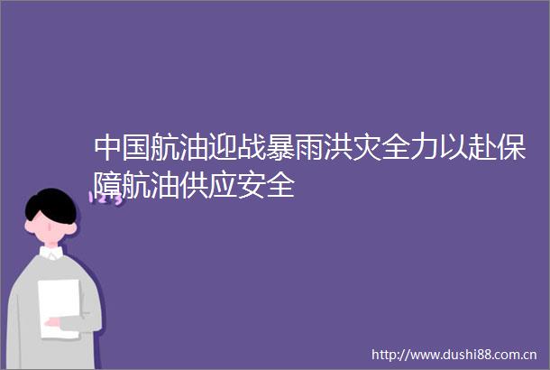 航油迎战暴雨洪灾全力以赴保障航油供应安全