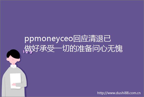 ppmoneyceo回应清退已做好承受一切的准备问心无愧