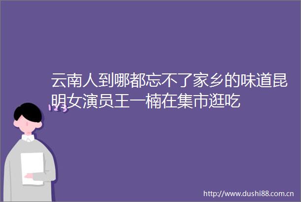 云南人到哪都忘不了家乡的味道昆明女演员王一楠在集市逛吃
