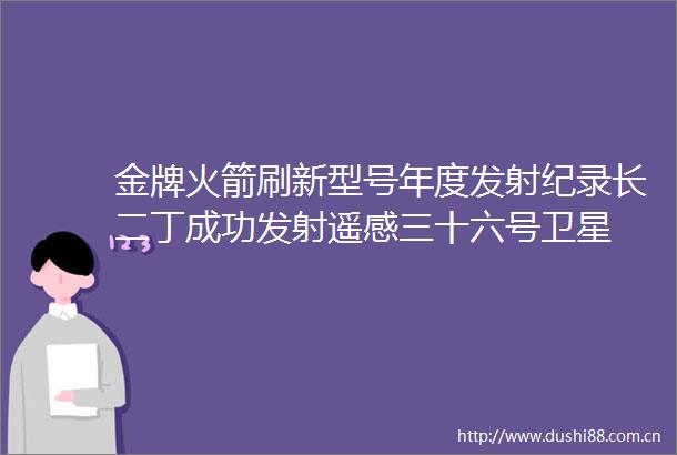 金牌火箭刷新型号年度发射纪录长二丁成功发射遥感三十六号卫星