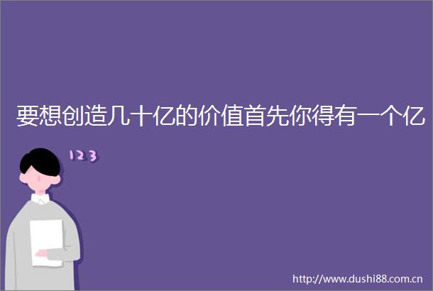 要想创造几十亿的价值首先你得有一个亿