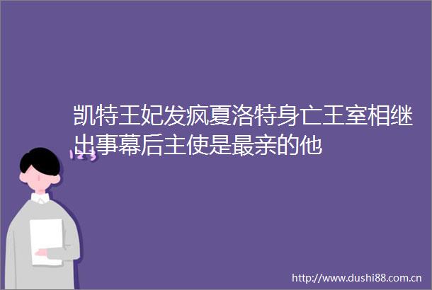 凯特王妃发疯夏洛特身亡王室相继出事幕后主使是最亲的他