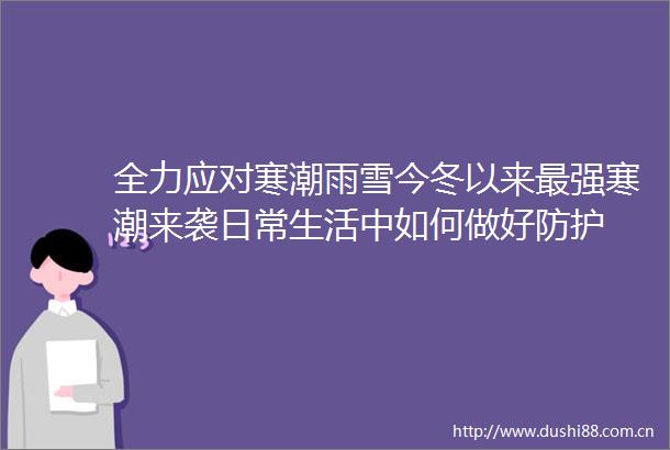 全力应对寒潮雨雪今冬以来最强寒潮来袭日常生活中如何做好防护